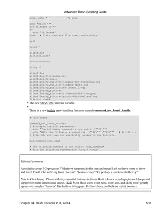 Advanced Bash-Scripting Guide
       echo; echo "--------------"; echo

       echo "Using **"
       for filename in **
       do
          echo "$filename"
       done    # Lists complete file tree, recursively.

       exit

       Using *

       allmyfiles
       filelist.bash4

       --------------

       Using **

       allmyfiles
       allmyfiles/file.index.txt
       allmyfiles/my_music
       allmyfiles/my_music/me-singing-60s-folksongs.ogg
       allmyfiles/my_music/me-singing-opera.ogg
       allmyfiles/my_music/piano-lesson.1.ogg
       allmyfiles/my_pictures
       allmyfiles/my_pictures/at-beach-with-Jade.png
       allmyfiles/my_pictures/picnic-with-Melissa.png
       filelist.bash4
     • The new $BASHPID internal variable.
     •
       There is a new builtin error-handling function named command_not_found_handle.

       #!/bin/bash4

       command_not_found_handle ()
       { # Accepts implicit parameters.
         echo "The following command is not valid: ""$1"""
         echo "With the following argument(s): ""$2"" ""$3"""                # $4, $5 ...
       } # $1, $2, etc. are not explicitly passed to the function.

       bad_command arg1 arg2

       # The following command is not valid: "bad_command"
       # With the following argument(s): "arg1" "arg2"



Editorial comment

Associative arrays? Coprocesses? Whatever happened to the lean and mean Bash we have come to know
and love? Could it be suffering from (horrors!) "feature creep"? Or perhaps even Korn shell envy?

Note to Chet Ramey: Please add only essential features in future Bash releases -- perhaps for-each loops and
support for multi-dimensional arrays. [122] Most Bash users won't need, won't use, and likely won't greatly
appreciate complex "features" like built-in debuggers, Perl interfaces, and bolt-on rocket boosters.




Chapter 34. Bash, versions 2, 3, and 4                                                                   536
 