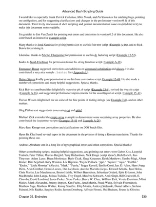 Advanced Bash-Scripting Guide

I would like to especially thank Patrick Callahan, Mike Novak, and Pal Domokos for catching bugs, pointing
out ambiguities, and for suggesting clarifications and changes in the preliminary version (0.1) of this
document. Their lively discussion of shell scripting and general documentation issues inspired me to try to
make this document more readable.

I'm grateful to Jim Van Zandt for pointing out errors and omissions in version 0.2 of this document. He also
contributed an instructive example script.

Many thanks to Jordi Sanfeliu for giving permission to use his fine tree script (Example A-16), and to Rick
Boivie for revising it.

Likewise, thanks to Michel Charpentier for permission to use his dc factoring script (Example 15-52).

Kudos to Noah Friedman for permission to use his string function script (Example A-18).

Emmanuel Rouat suggested corrections and additions on command substitution and aliases. He also
contributed a very nice sample .bashrc file (Appendix L).

Heiner Steven kindly gave permission to use his base conversion script, Example 15-48. He also made a
number of corrections and many helpful suggestions. Special thanks.

Rick Boivie contributed the delightfully recursive pb.sh script (Example 33-9), revised the tree.sh script
(Example A-16), and suggested performance improvements for the monthlypmt.sh script (Example 15-47).

Florian Wisser enlightened me on some of the fine points of testing strings (see Example 7-6), and on other
matters.

Oleg Philon sent suggestions concerning cut and pidof.

Michael Zick extended the empty array example to demonstrate some surprising array properties. He also
contributed the isspammer scripts (Example 15-41 and Example A-28).

Marc-Jano Knopp sent corrections and clarifications on DOS batch files.

Hyun Jin Cha found several typos in the document in the process of doing a Korean translation. Thanks for
pointing these out.

Andreas Abraham sent in a long list of typographical errors and other corrections. Special thanks!

Others contributing scripts, making helpful suggestions, and pointing out errors were Gabor Kiss, Leopold
Toetsch, Peter Tillier, Marcus Berglof, Tony Richardson, Nick Drage (script ideas!), Rich Bartell, Jess
Thrysoee, Adam Lazur, Bram Moolenaar, Baris Cicek, Greg Keraunen, Keith Matthews, Sandro Magi, Albert
Reiner, Dim Segebart, Rory Winston, Lee Bigelow, Wayne Pollock, "jipe," "bojster," "nyal," "Hobbit,"
"Ender," "Little Monster" (Alexis), "Mark," "Patsie," Peggy Russell, Emilio Conti, Ian. D. Allen, Hans-Joerg
Diers, Arun Giridhar, Dennis Leeuw, Dan Jacobson, Aurelio Marinho Jargas, Edward Scholtz, Jean Helou,
Chris Martin, Lee Maschmeyer, Bruno Haible, Wilbert Berendsen, Sebastien Godard, Bjön Eriksson, John
MacDonald, John Lange, Joshua Tschida, Troy Engel, Manfred Schwarb, Amit Singh, Bill Gradwohl, E.
Choroba, David Lombard, Jason Parker, Steve Parker, Bruce W. Clare, William Park, Vernia Damiano, Mihai
Maties, Mark Alexander, Jeremy Impson, Ken Fuchs, Jared Martin, Frank Wang, Sylvain Fourmanoit,
Matthew Sage, Matthew Walker, Kenny Stauffer, Filip Moritz, Andrzej Stefanski, Daniel Albers, Stefano
Palmeri, Nils Radtke, Serghey Rodin, Jeroen Domburg, Alfredo Pironti, Phil Braham, Bruno de Oliveira

Chapter 35. Endnotes                                                                                      539
 