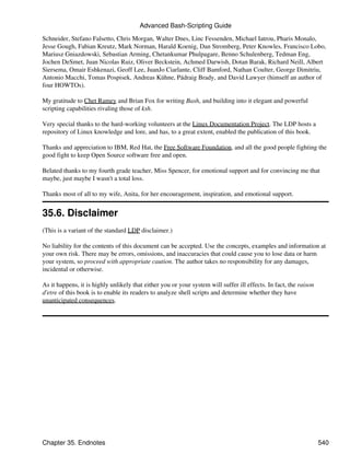 Advanced Bash-Scripting Guide
Schneider, Stefano Falsetto, Chris Morgan, Walter Dnes, Linc Fessenden, Michael Iatrou, Pharis Monalo,
Jesse Gough, Fabian Kreutz, Mark Norman, Harald Koenig, Dan Stromberg, Peter Knowles, Francisco Lobo,
Mariusz Gniazdowski, Sebastian Arming, Chetankumar Phulpagare, Benno Schulenberg, Tedman Eng,
Jochen DeSmet, Juan Nicolas Ruiz, Oliver Beckstein, Achmed Darwish, Dotan Barak, Richard Neill, Albert
Siersema, Omair Eshkenazi, Geoff Lee, JuanJo Ciarlante, Cliff Bamford, Nathan Coulter, George Dimitriu,
Antonio Macchi, Tomas Pospisek, Andreas Kühne, Pádraig Brady, and David Lawyer (himself an author of
four HOWTOs).

My gratitude to Chet Ramey and Brian Fox for writing Bash, and building into it elegant and powerful
scripting capabilities rivaling those of ksh.

Very special thanks to the hard-working volunteers at the Linux Documentation Project. The LDP hosts a
repository of Linux knowledge and lore, and has, to a great extent, enabled the publication of this book.

Thanks and appreciation to IBM, Red Hat, the Free Software Foundation, and all the good people fighting the
good fight to keep Open Source software free and open.

Belated thanks to my fourth grade teacher, Miss Spencer, for emotional support and for convincing me that
maybe, just maybe I wasn't a total loss.

Thanks most of all to my wife, Anita, for her encouragement, inspiration, and emotional support.


35.6. Disclaimer
(This is a variant of the standard LDP disclaimer.)

No liability for the contents of this document can be accepted. Use the concepts, examples and information at
your own risk. There may be errors, omissions, and inaccuracies that could cause you to lose data or harm
your system, so proceed with appropriate caution. The author takes no responsibility for any damages,
incidental or otherwise.

As it happens, it is highly unlikely that either you or your system will suffer ill effects. In fact, the raison
d'etre of this book is to enable its readers to analyze shell scripts and determine whether they have
unanticipated consequences.




Chapter 35. Endnotes                                                                                               540
 