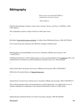 Bibliography

                                                   Those who do not understand UNIX are
                                                   condemned to reinvent it, poorly.

                                                   --Henry Spencer


Edited by Peter Denning, Computers Under Attack: Intruders, Worms, and Viruses, ACM Press, 1990,
0-201-53067-8.

This compendium contains a couple of articles on shell script viruses.

*


Ken Burtch, Linux Shell Scripting with Bash, 1st edition, Sams Publishing (Pearson), 2004, 0672326426.

Covers much of the same material as the ABS Guide, though in a different style.

*


Dale Dougherty and Arnold Robbins, Sed and Awk, 2nd edition, O'Reilly and Associates, 1997,
1-156592-225-5.

Unfolding the full power of shell scripting requires at least a passing familiarity with sed and awk. This is the
standard tutorial. It includes an excellent introduction to Regular Expressions. Recommended.

*


Jeffrey Friedl, Mastering Regular Expressions, O'Reilly and Associates, 2002, 0-596-00289-0.

Still the best all-around reference on Regular Expressions.

*


Aeleen Frisch, Essential System Administration, 3rd edition, O'Reilly and Associates, 2002, 0-596-00343-9.

This excellent manual provides a decent introduction to shell scripting from a sys admin point of view. It
includes comprehensive explanations of the startup and initialization scripts in a UNIX system.

*



Stephen Kochan and Patrick Wood, Unix Shell Programming, Hayden, 1990, 067248448X.

Bibliography                                                                                                  541
 