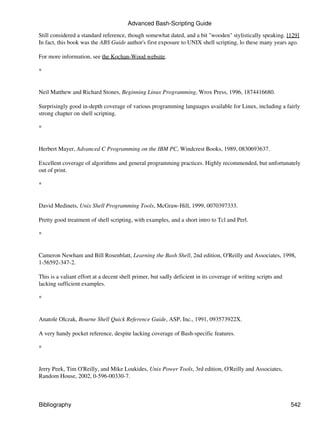 Advanced Bash-Scripting Guide

Still considered a standard reference, though somewhat dated, and a bit "wooden" stylistically speaking. [129]
In fact, this book was the ABS Guide author's first exposure to UNIX shell scripting, lo these many years ago.

For more information, see the Kochan-Wood website.

*


Neil Matthew and Richard Stones, Beginning Linux Programming, Wrox Press, 1996, 1874416680.

Surprisingly good in-depth coverage of various programming languages available for Linux, including a fairly
strong chapter on shell scripting.

*


Herbert Mayer, Advanced C Programming on the IBM PC, Windcrest Books, 1989, 0830693637.

Excellent coverage of algorithms and general programming practices. Highly recommended, but unfortunately
out of print.

*


David Medinets, Unix Shell Programming Tools, McGraw-Hill, 1999, 0070397333.

Pretty good treatment of shell scripting, with examples, and a short intro to Tcl and Perl.

*


Cameron Newham and Bill Rosenblatt, Learning the Bash Shell, 2nd edition, O'Reilly and Associates, 1998,
1-56592-347-2.

This is a valiant effort at a decent shell primer, but sadly deficient in its coverage of writing scripts and
lacking sufficient examples.

*


Anatole Olczak, Bourne Shell Quick Reference Guide, ASP, Inc., 1991, 093573922X.

A very handy pocket reference, despite lacking coverage of Bash-specific features.

*


Jerry Peek, Tim O'Reilly, and Mike Loukides, Unix Power Tools, 3rd edition, O'Reilly and Associates,
Random House, 2002, 0-596-00330-7.



Bibliography                                                                                                    542
 