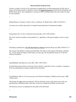 Advanced Bash-Scripting Guide

Contains a couple of sections of very informative in-depth articles on shell programming, but falls short of
being a self-teaching manual. It reproduces much of the Regular Expressions tutorial from the Dougherty and
Robbins book, above. The comprehensive coverage of UNIX commands makes this book worthy of a place
on your bookshelf.

*


Clifford Pickover, Computers, Pattern, Chaos, and Beauty, St. Martin's Press, 1990, 0-312-04123-3.

A treasure trove of ideas and recipes for computer-based exploration of mathematical oddities.

*


George Polya, How To Solve It, Princeton University Press, 1973, 0-691-02356-5.

The classic tutorial on problem-solving methods (i.e., algorithms), with special emphasis on how to teach
them.

*


Chet Ramey and Brian Fox, The GNU Bash Reference Manual, Network Theory Ltd, 2003, 0-9541617-7-7.

This manual is the definitive reference for GNU Bash. The authors of this manual, Chet Ramey and Brian
Fox, are the original developers of GNU Bash. For each copy sold, the publisher donates $1 to the Free
Software Foundation.

*


Arnold Robbins, Bash Reference Card, SSC, 1998, 1-58731-010-5.

Excellent Bash pocket reference (don't leave home without it, especially if you're a sysadmin). A bargain at
$4.95, but unfortunately no longer available for free download.

*


Arnold Robbins, Effective Awk Programming, Free Software Foundation / O'Reilly and Associates, 2000,
1-882114-26-4.

The absolute best awk tutorial and reference. The free electronic version of this book is part of the awk
documentation, and printed copies of the latest version are available from O'Reilly and Associates.

This book has served as an inspiration for the author of the ABS Guide.

*



Bibliography                                                                                                543
 