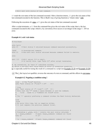 Advanced Bash-Scripting Guide

     # Will exit with status of last command.


$? reads the exit status of the last command executed. After a function returns, $? gives the exit status of the
last command executed in the function. This is Bash's way of giving functions a "return value." [28]

Following the execution of a pipe, a $? gives the exit status of the last command executed.

After a script terminates, a $? from the command-line gives the exit status of the script, that is, the last
command executed in the script, which is, by convention, 0 on success or an integer in the range 1 - 255 on
error.


Example 6-1. exit / exit status

#!/bin/bash

echo hello
echo $?    # Exit status 0 returned because command executed successfully.

lskdf         # Unrecognized command.
echo $?       # Non-zero exit status returned because command failed to execute.

echo

exit 113      # Will return 113 to shell.
              # To verify this, type "echo $?" after script terminates.

# By convention, an 'exit 0' indicates success,
#+ while a non-zero exit value means an error or anomalous condition.
$? is especially useful for testing the result of a command in a script (see Example 15-35 and Example 15-20).

    The !, the logical not qualifier, reverses the outcome of a test or command, and this affects its exit status.

    Example 6-2. Negating a condition using !

     true    # The "true" builtin.
     echo "exit status of "true" = $?"               # 0

     ! true
     echo "exit status of "! true" = $?"   # 1
     # Note that the "!" needs a space between it and the command.
     #    !true   leads to a "command not found" error
     #
     # The '!' operator prefixing a command invokes the Bash history mechanism.

     true
     !true
     # No error this time, but no negation either.
     # It just repeats the previous command (true).


     # =========================================================== #
     # Preceding a _pipe_ with ! inverts the exit status returned.
     ls | bogus_command     # bash: bogus_command: command not found
     echo $?                # 127

     ! ls | bogus_command         # bash: bogus_command: command not found


Chapter 6. Exit and Exit Status                                                                                 49
 