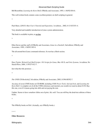 Advanced Bash-Scripting Guide

Bill Rosenblatt, Learning the Korn Shell, O'Reilly and Associates, 1993, 1-56592-054-6.

This well-written book contains some excellent pointers on shell scripting in general.

*


Paul Sheer, LINUX: Rute User's Tutorial and Exposition, 1st edition, , 2002, 0-13-033351-4.

Very detailed and readable introduction to Linux system administration.

The book is available in print, or on-line.

*


Ellen Siever and the staff of O'Reilly and Associates, Linux in a Nutshell, 2nd edition, O'Reilly and
Associates, 1999, 1-56592-585-8.

The all-around best Linux command reference. It even has a Bash section.

*


Dave Taylor, Wicked Cool Shell Scripts: 101 Scripts for Linux, Mac OS X, and Unix Systems, 1st edition, No
Starch Press, 2004, 1-59327-012-7.

Just what the title promises . . .

*


The UNIX CD Bookshelf, 3rd edition, O'Reilly and Associates, 2003, 0-596-00392-7.

An array of seven UNIX books on CD ROM, including UNIX Power Tools, Sed and Awk, and Learning the
Korn Shell. A complete set of all the UNIX references and tutorials you would ever need at about $130. Buy
this one, even if it means going into debt and not paying the rent.

Update: Seems to have somehow fallen out of print. Ah, well. You can still buy the dead-tree editions of these
books.

*


The O'Reilly books on Perl. (Actually, any O'Reilly books.)


***

Other Resources


Bibliography                                                                                              544
 