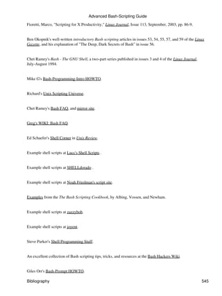 Advanced Bash-Scripting Guide
Fioretti, Marco, "Scripting for X Productivity," Linux Journal, Issue 113, September, 2003, pp. 86-9.


Ben Okopnik's well-written introductory Bash scripting articles in issues 53, 54, 55, 57, and 59 of the Linux
Gazette, and his explanation of "The Deep, Dark Secrets of Bash" in issue 56.


Chet Ramey's Bash - The GNU Shell, a two-part series published in issues 3 and 4 of the Linux Journal,
July-August 1994.


Mike G's Bash-Programming-Intro HOWTO.


Richard's Unix Scripting Universe.


Chet Ramey's Bash FAQ, and mirror site.


Greg's WIKI: Bash FAQ.


Ed Schaefer's Shell Corner in Unix Review.


Example shell scripts at Lucc's Shell Scripts .


Example shell scripts at SHELLdorado .


Example shell scripts at Noah Friedman's script site.


Examples from the The Bash Scripting Cookbook, by Albing, Vossen, and Newham.


Example shell scripts at zazzybob.


Example shell scripts at joyent.


Steve Parker's Shell Programming Stuff.


An excellent collection of Bash scripting tips, tricks, and resources at the Bash Hackers Wiki.


Giles Orr's Bash-Prompt HOWTO.

Bibliography                                                                                               545
 