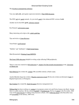Advanced Bash-Scripting Guide
The Pixelbeat command-line reference.


Very nice sed, awk, and regular expression tutorials at The UNIX Grymoire.


The GNU sed and gawk manuals. As you recall, gawk is the enhanced GNU version of awk.

Another site for the GNU gawk reference manual.


Eric Pement's sed resources page.


Many interesting sed scripts at the seder's grab bag.


Tips and tricks at Linux Reviews.


Trent Fisher's groff tutorial.


"Shelltris" and "shellitaire" at Shell Script Games.


Mark Komarinski's Printing-Usage HOWTO.


The Linux USB subsystem (helpful in writing scripts affecting USB peripherals).


There is some nice material on I/O redirection in chapter 10 of the textutils documentation at the University
of Alberta site.


Rick Hohensee has written the osimpa i386 assembler entirely as Bash scripts.


Aurelio Marinho Jargas has written a Regular expression wizard. He has also written an informative book on
Regular Expressions, in Portuguese.


Ben Tomkins has created the Bash Navigator directory management tool.


William Park has been working on a project to incorporate certain Awk and Python features into Bash. Among
these is a gdbm interface. He has released bashdiff on Freshmeat.net. He has an article in the November, 2004
issue of the Linux Gazette on adding string functions to Bash, with a followup article in the December issue,
and yet another in the January, 2005 issue.


Bibliography                                                                                              546
 