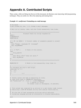 Appendix A. Contributed Scripts
These scripts, while not fitting into the text of this document, do illustrate some interesting shell programming
techniques. They are useful, too. Have fun analyzing and running them.


Example A-1. mailformat: Formatting an e-mail message

#!/bin/bash
# mail-format.sh (ver. 1.1): Format e-mail messages.

# Gets rid of carets, tabs, and also folds excessively long lines.

# =================================================================
#                 Standard Check for Script Argument(s)
ARGS=1
E_BADARGS=65
E_NOFILE=66

if [ $# -ne $ARGS ] # Correct number of arguments passed to script?
then
   echo "Usage: `basename $0` filename"
   exit $E_BADARGS
fi

if [ -f "$1" ]       # Check if file exists.
then
    file_name=$1
else
    echo "File "$1" does not exist."
    exit $E_NOFILE
fi
# =================================================================

MAXWIDTH=70               # Width to fold excessively long lines to.

# ---------------------------------
# A variable can hold a sed script.
sedscript='s/^>//
s/^ *>//
s/^ *//
s/              *//'
# ---------------------------------

# Delete carets and tabs at beginning of lines,
#+ then fold lines to $MAXWIDTH characters.
sed "$sedscript" $1 | fold -s --width=$MAXWIDTH
                        # -s option to "fold"
                        #+ breaks lines at whitespace, if possible.


#    This script was inspired by an article in a well-known trade journal
#+   extolling a 164K MS Windows utility with similar functionality.
#
#    An nice set of text processing utilities and an efficient
#+   scripting language provide an alternative to bloated executables.

exit



Appendix A. Contributed Scripts                                                                              549
 