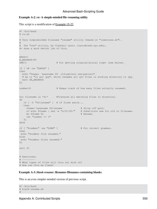 Advanced Bash-Scripting Guide

Example A-2. rn: A simple-minded file renaming utility

This script is a modification of Example 15-22.

#! /bin/bash
# rn.sh

# Very simpleminded filename "rename" utility (based on "lowercase.sh").
#
# The "ren" utility, by Vladimir Lanin (lanin@csd2.nyu.edu),
#+ does a much better job of this.


ARGS=2
E_BADARGS=85
ONE=1                           # For getting singular/plural right (see below).

if [ $# -ne "$ARGS" ]
then
   echo "Usage: `basename $0` old-pattern new-pattern"
   # As in "rn gif jpg", which renames all gif files in working directory to jpg.
   exit $E_BADARGS
fi

number=0                        # Keeps track of how many files actually renamed.


for filename in *$1*      #Traverse all matching files in directory.
do
   if [ -f "$filename" ] # If finds match...
   then
     fname=`basename $filename`            # Strip off path.
     n=`echo $fname | sed -e "s/$1/$2/"`   # Substitute new for old in filename.
     mv $fname $n                          # Rename.
     let "number += 1"
   fi
done

if [ "$number" -eq "$ONE" ]                         # For correct grammar.
then
 echo "$number file renamed."
else
 echo "$number files renamed."
fi

exit $?


#   Exercises:
#   ---------
#   What types of files will this not work on?
#   How can this be fixed?


Example A-3. blank-rename: Renames filenames containing blanks

This is an even simpler-minded version of previous script.

#! /bin/bash
# blank-rename.sh
#

Appendix A. Contributed Scripts                                                     550
 