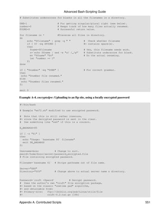 Advanced Bash-Scripting Guide
# Substitutes underscores for blanks in all the filenames in a directory.

ONE=1                        # For getting singular/plural right (see below).
number=0                     # Keeps track of how many files actually renamed.
FOUND=0                      # Successful return value.

for filename in *          #Traverse all files in directory.
do
     echo "$filename" | grep -q " "          # Check whether filename
     if [ $? -eq $FOUND ]                    #+ contains space(s).
     then
        fname=$filename                      # Yes, this filename needs work.
        n=`echo $fname | sed -e "s/ /_/g"`   # Substitute underscore for blank.
        mv "$fname" "$n"                     # Do the actual renaming.
        let "number += 1"
     fi
done

if [ "$number" -eq "$ONE" ]                       # For correct grammar.
then
 echo "$number file renamed."
else
 echo "$number files renamed."
fi

exit 0


Example A-4. encryptedpw: Uploading to an ftp site, using a locally encrypted password

#!/bin/bash

# Example "ex72.sh" modified to use encrypted password.

# Note that this is still rather insecure,
#+ since the decrypted password is sent in the clear.
# Use something like "ssh" if this is a concern.

E_BADARGS=85

if [ -z "$1" ]
then
   echo "Usage: `basename $0` filename"
   exit $E_BADARGS
fi

Username=bozo           # Change to suit.
pword=/home/bozo/secret/password_encrypted.file
# File containing encrypted password.

Filename=`basename $1`     # Strips pathname out of file name.

Server="XXX"
Directory="YYY"            # Change above to actual server name & directory.


Password=`cruft <$pword`          # Decrypt password.
# Uses the author's own "cruft" file encryption package,
#+ based on the classic "onetime pad" algorithm,
#+ and obtainable from:
#+ Primary-site:   ftp://ibiblio.org/pub/Linux/utils/file
#+                 cruft-0.2.tar.gz [16k]


Appendix A. Contributed Scripts                                                          551
 