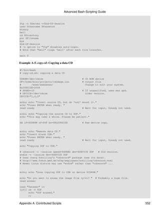 Advanced Bash-Scripting Guide


ftp -n $Server <<End-Of-Session
user $Username $Password
binary
bell
cd $Directory
put $Filename
bye
End-Of-Session
# -n option to "ftp" disables auto-logon.
# Note that "bell" rings 'bell' after each file transfer.

exit 0


Example A-5. copy-cd: Copying a data CD

#!/bin/bash
# copy-cd.sh: copying a data CD

CDROM=/dev/cdrom                              # CD ROM device
OF=/home/bozo/projects/cdimage.iso            # output file
#       /xxxx/xxxxxxxx/                         Change to suit your system.
BLOCKSIZE=2048
# SPEED=10                                    # If unspecified, uses max spd.
# DEVICE=/dev/cdrom                             older version.
DEVICE="1,0,0"

echo; echo "Insert source CD, but do *not* mount it."
echo "Press ENTER when ready. "
read ready                                 # Wait for input, $ready not used.

echo; echo "Copying the source CD to $OF."
echo "This may take a while. Please be patient."

dd if=$CDROM of=$OF bs=$BLOCKSIZE             # Raw device copy.


echo; echo "Remove data CD."
echo "Insert blank CDR."
echo "Press ENTER when ready. "
read ready                                    # Wait for input, $ready not used.

echo "Copying $OF to CDR."

# cdrecord -v -isosize speed=$SPEED dev=$DEVICE $OF   # Old version.
wodim -v -isosize dev=$DEVICE $OF
# Uses Joerg Schilling's "cdrecord" package (see its docs).
# http://www.fokus.gmd.de/nthp/employees/schilling/cdrecord.html
# Newer Linux distros may use "wodim" rather than "cdrecord" ...


echo; echo "Done copying $OF to CDR on device $CDROM."

echo "Do you want to erase the image file (y/n)? "     # Probably a huge file.
read answer

case "$answer" in
[yY]) rm -f $OF
      echo "$OF erased."
      ;;


Appendix A. Contributed Scripts                                                    552
 