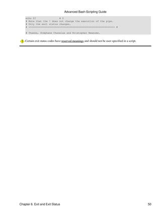Advanced Bash-Scripting Guide

    echo $?                # 0
    # Note that the ! does not change the execution of the pipe.
    # Only the exit status changes.
    # =========================================================== #

    # Thanks, Stéphane Chazelas and Kristopher Newsome.


    Certain exit status codes have reserved meanings and should not be user-specified in a script.




Chapter 6. Exit and Exit Status                                                                      50
 