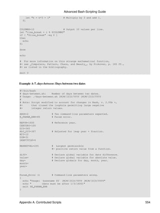 Advanced Bash-Scripting Guide
    let "h = h*3 + 1"             # Multiply by 3 and add 1.
  fi


COLUMNS=10                    # Output 10 values per line.
let "line_break = i % $COLUMNS"
if [ "$line_break" -eq 0 ]
then
   echo
fi

done

echo

# For more information on this strange mathematical function,
#+ see _Computers, Pattern, Chaos, and Beauty_, by Pickover, p. 185 ff.,
#+ as listed in the bibliography.

exit 0



Example A-7. days-between: Days between two dates

#!/bin/bash
# days-between.sh:    Number of days between two dates.
# Usage: ./days-between.sh [M]M/[D]D/YYYY [M]M/[D]D/YYYY
#
# Note: Script modified to account for changes in Bash, v. 2.05b +,
#+      that closed the loophole permitting large negative
#+      integer return values.

ARGS=2                  # Two command-line parameters expected.
E_PARAM_ERR=85          # Param error.

REFYR=1600              # Reference year.
CENTURY=100
DIY=365
ADJ_DIY=367             # Adjusted for leap year + fraction.
MIY=12
DIM=31
LEAPCYCLE=4

MAXRETVAL=255           # Largest permissible
                        #+ positive return value from a function.

diff=                   # Declare global variable for date difference.
value=                  # Declare global variable for absolute value.
day=                    # Declare globals for day, month, year.
month=
year=


Param_Error ()        # Command-line parameters wrong.
{
  echo "Usage: `basename $0` [M]M/[D]D/YYYY [M]M/[D]D/YYYY"
  echo "       (date must be after 1/3/1600)"
  exit $E_PARAM_ERR
}




Appendix A. Contributed Scripts                                            554
 