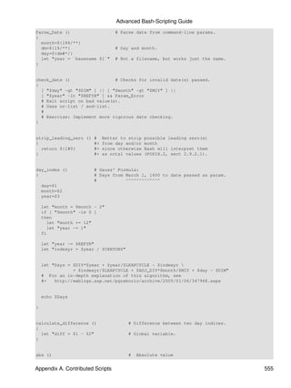 Advanced Bash-Scripting Guide
Parse_Date ()                     # Parse date from command-line params.
{
  month=${1%%/**}
  dm=${1%/**}                     # Day and month.
  day=${dm#*/}
  let "year = `basename $1`"      # Not a filename, but works just the same.
}


check_date ()                 # Checks for invalid date(s) passed.
{
  [ "$day" -gt "$DIM" ] || [ "$month" -gt "$MIY" ] ||
  [ "$year" -lt "$REFYR" ] && Param_Error
  # Exit script on bad value(s).
  # Uses or-list / and-list.
  #
  # Exercise: Implement more rigorous date checking.
}


strip_leading_zero () # Better to strip      possible leading zero(s)
{                     #+ from day and/or     month
  return ${1#0}       #+ since otherwise     Bash will interpret them
}                     #+ as octal values     (POSIX.2, sect 2.9.2.1).


day_index ()            # Gauss' Formula:
{                       # Days from March 1, 1600 to date passed as param.
                        #           ^^^^^^^^^^^^^
    day=$1
    month=$2
    year=$3

    let "month = $month - 2"
    if [ "$month" -le 0 ]
    then
      let "month += 12"
      let "year -= 1"
    fi

    let "year -= $REFYR"
    let "indexyr = $year / $CENTURY"


    let "Days = $DIY*$year + $year/$LEAPCYCLE - $indexyr 
                + $indexyr/$LEAPCYCLE + $ADJ_DIY*$month/$MIY + $day - $DIM"
    # For an in-depth explanation of this algorithm, see
    #+   http://weblogs.asp.net/pgreborio/archive/2005/01/06/347968.aspx


    echo $Days

}


calculate_difference ()                # Difference between two day indices.
{
  let "diff = $1 - $2"                 # Global variable.
}


abs ()                                 #   Absolute value


Appendix A. Contributed Scripts                                                555
 