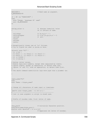 Advanced Bash-Scripting Guide

ARGCOUNT=1                         # Need name as argument.
E_WRONGARGS=90

if [ $# -ne "$ARGCOUNT" ]
then
   echo "Usage: `basename $0` name"
   exit $E_WRONGARGS
fi


assign_value ()                    # Assigns numerical value
{                                  #+ to letters of name.

    val1=bfpv                      # 'b,f,p,v' = 1
    val2=cgjkqsxz                  # 'c,g,j,k,q,s,x,z' = 2
    val3=dt                        # etc.
    val4=l
    val5=mn
    val6=r

# Exceptionally clever use of 'tr' follows.
# Try to figure out what is going on here.

value=$( echo "$1" 
| tr -d wh 
| tr $val1 1 | tr $val2 2 | tr $val3 3 
| tr $val4 4 | tr $val5 5 | tr $val6 6 
| tr -s 123456 
| tr -d aeiouy )

#   Assign   letter values.
#   Remove   duplicate numbers, except when separated by vowels.
#   Ignore   vowels, except as separators, so delete them last.
#   Ignore   'w' and 'h', even as separators, so delete them first.
#
#   The above command substitution lays more pipe than a plumber <g>.

}


input_name="$1"
echo
echo "Name = $input_name"


# Change all characters of name input to lowercase.
# ------------------------------------------------
name=$( echo $input_name | tr A-Z a-z )
# ------------------------------------------------
# Just in case argument to script is mixed case.


# Prefix of soundex code: first letter of name.
# --------------------------------------------


char_pos=0                     # Initialize character position.
prefix0=${name:$char_pos:1}
prefix=`echo $prefix0 | tr a-z A-Z`
                               # Uppercase 1st letter of soundex.



Appendix A. Contributed Scripts                                         558
 