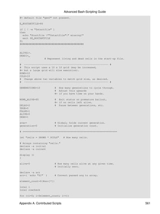 Advanced Bash-Scripting Guide
#+ default file "gen0" not present.

E_NOSTARTFILE=86

if [ ! -e "$startfile" ]
then
   echo "Startfile ""$startfile"" missing!"
   exit $E_NOSTARTFILE
fi
############################################


ALIVE1=.
DEAD1=_
                   # Represent living and dead cells in the start-up file.

# ---------------------------------------------------------- #
# This script uses a 10 x 10 grid (may be increased,
#+ but a large grid will slow execution).
ROWS=10
COLS=10
# Change above two variables to match grid size, as desired.
# ---------------------------------------------------------- #

GENERATIONS=10            # How many generations to cycle through.
                          # Adjust this upwards
                          #+ if you have time on your hands.

NONE_ALIVE=85             # Exit status on premature bailout,
                          #+ if no cells left alive.
DELAY=2                   # Pause between generations, etc.
TRUE=0
FALSE=1
ALIVE=0
DEAD=1

avar=                     # Global; holds current generation.
generation=0              # Initialize generation count.

# =================================================================

let "cells = $ROWS * $COLS"       # How many cells.

# Arrays containing "cells."
declare -a initial
declare -a current

display ()
{

alive=0                   # How many cells alive at any given time.
                          # Initially zero.

declare -a arr
arr=( `echo "$1"` )       # Convert passed arg to array.

element_count=${#arr[*]}

local i
local rowcheck

for ((i=0; i<$element_count; i++))


Appendix A. Contributed Scripts                                              561
 