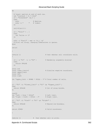 Advanced Bash-Scripting Guide
do

    # Insert newline at end of each row.
    let "rowcheck = $i % COLS"
    if [ "$rowcheck" -eq 0 ]
    then
      echo                # Newline.
      echo -n "      "    # Indent.
    fi

    cell=${arr[i]}

    if [ "$cell" = . ]
    then
      let "alive += 1"
    fi

  echo -n "$cell" | sed -e 's/_/ /g'
  # Print out array, changing underscores to spaces.
done

return

}

IsValid ()                                 # Test whether cell coordinate valid.
{

    if [ -z "$1" -o -z "$2" ]              # Mandatory arguments missing?
    then
      return $FALSE
    fi

local   row
local   lower_limit=0                      # Disallow negative coordinate.
local   upper_limit
local   left
local   right

let "upper_limit = $ROWS * $COLS - 1" # Total number of cells.


if [ "$1" -lt "$lower_limit" -o "$1" -gt "$upper_limit" ]
then
   return $FALSE                      # Out of array bounds.
fi

row=$2
let "left = $row * $COLS"                  # Left limit.
let "right = $left + $COLS - 1"            # Right limit.

if [ "$1" -lt "$left" -o "$1" -gt "$right" ]
then
   return $FALSE                      # Beyond row boundary.
fi

return $TRUE                               # Valid coordinate.

}


IsAlive ()                #   Test whether cell is alive.


Appendix A. Contributed Scripts                                                    562
 