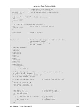 Advanced Bash-Scripting Guide
                             # Takes array, cell number, and
{                            #+ state of cell as arguments.
    GetCount "$1" $2         # Get alive cell count in neighborhood.
    local nhbd=$?

    if [ "$nhbd" -eq "$BIRTH" ]       # Alive in any case.
    then
      return $ALIVE
    fi

    if [ "$3" = "." -a "$nhbd" -eq "$SURVIVE" ]
    then                  # Alive only if previously alive.
      return $ALIVE
    fi

    return $DEAD             # Dead, by default.

}


GetCount ()                  #   Count live cells in passed cell's neighborhood.
                             #   Two arguments needed:
                             #   $1) variable holding array
                             #   $2) cell number
{
    local   cell_number=$2
    local   array
    local   top
    local   center
    local   bottom
    local   r
    local   row
    local   i
    local   t_top
    local   t_cen
    local   t_bot
    local   count=0
    local   ROW_NHBD=3

    array=( `echo "$1"` )

    let   "top = $cell_number - $COLS - 1"    # Set up cell neighborhood.
    let   "center = $cell_number - 1"
    let   "bottom = $cell_number + $COLS - 1"
    let   "r = $cell_number / $COLS"

    for ((i=0; i<$ROW_NHBD; i++))                # Traverse from left to right.
    do
      let "t_top = $top + $i"
      let "t_cen = $center + $i"
      let "t_bot = $bottom + $i"


     let "row = $r"                         # Count center row.
     IsValid $t_cen $row                    # Valid cell position?
     if [ $? -eq "$TRUE" ]
     then
        if [ ${array[$t_cen]} = "$ALIVE1" ] # Is it alive?
        then                                # If yes, then ...
          let "count += 1"                  # Increment count.
        fi
     fi


Appendix A. Contributed Scripts                                                    563
 