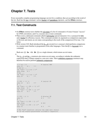 Chapter 7. Tests

Every reasonably complete programming language can test for a condition, then act according to the result of
the test. Bash has the test command, various bracket and parenthesis operators, and the if/then construct.


7.1. Test Constructs

      • An if/then construct tests whether the exit status of a list of commands is 0 (since 0 means "success"
        by UNIX convention), and if so, executes one or more commands.
      • There exists a dedicated command called [ (left bracket special character). It is a synonym for test,
        and a builtin for efficiency reasons. This command considers its arguments as comparison expressions
        or file tests and returns an exit status corresponding to the result of the comparison (0 for true, 1 for
        false).
      • With version 2.02, Bash introduced the [[ ... ]] extended test command, which performs comparisons
        in a manner more familiar to programmers from other languages. Note that [[ is a keyword, not a
        command.

          Bash sees [[ $a -lt $b ]] as a single element, which returns an exit status.
      •
          The (( ... )) and let ... constructs also return an exit status, according to whether the arithmetic
          expressions they evaluate expand to a non-zero value. These arithmetic-expansion constructs may
          therefore be used to perform arithmetic comparisons.

          (( 0 && 1 ))                        # Logical AND
          echo $?     #    1       ***
          # And so ...
          let "num = ((    0 && 1 ))"
          echo $num   #    0
          # But ...
          let "num = ((    0 && 1 ))"
          echo $?     #    1     ***


          (( 200 || 11 ))                     # Logical OR
          echo $?     # 0     ***
          # ...
          let "num = (( 200 || 11 ))"
          echo $num   # 1
          let "num = (( 200 || 11 ))"
          echo $?     # 0     ***


          (( 200 | 11 ))                      # Bitwise OR
          echo $?                             # 0     ***
          # ...
          let "num = (( 200 | 11 ))"
          echo $num                           # 203
          let "num = (( 200 | 11 ))"
          echo $?                             # 0       ***

          # The "let" construct returns the same exit status
          #+ as the double-parentheses arithmetic expansion.


Chapter 7. Tests                                                                                                 51
 