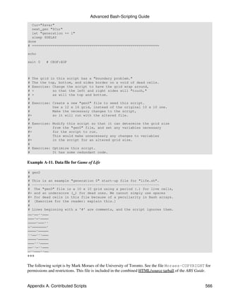 Advanced Bash-Scripting Guide
  Cur="$avar"
  next_gen "$Cur"
  let "generation += 1"
  sleep $DELAY
done
# ==============================================================

echo

exit 0    # CEOF:EOF



# The grid in this script has a "boundary problem."
# The the top, bottom, and sides border on a void of dead cells.
# Exercise: Change the script to have the grid wrap around,
# +         so that the left and right sides will "touch,"
# +         as will the top and bottom.
#
# Exercise: Create a new "gen0" file to seed this script.
#           Use a 12 x 16 grid, instead of the original 10 x 10 one.
#           Make the necessary changes to the script,
#+          so it will run with the altered file.
#
# Exercise: Modify this script so that it can determine the grid size
#+          from the "gen0" file, and set any variables necessary
#+          for the script to run.
#           This would make unnecessary any changes to variables
#+          in the script for an altered grid size.
#
# Exercise: Optimize this script.
#           It has some redundant code.


Example A-11. Data file for Game of Life

# gen0
#
# This is an example "generation 0" start-up file for "life.sh".
# --------------------------------------------------------------
# The "gen0" file is a 10 x 10 grid using a period (.) for live cells,
#+ and an underscore (_) for dead ones. We cannot simply use spaces
#+ for dead cells in this file because of a peculiarity in Bash arrays.
# [Exercise for the reader: explain this.]
#
# Lines beginning with a '#' are comments, and the script ignores them.
__.__..___
___._.____
____.___..
_._______.
____._____
..__...___
____._____
___...____
__.._..___
_..___..__
+++

The following script is by Mark Moraes of the University of Toronto. See the file Moraes-COPYRIGHT for
permissions and restrictions. This file is included in the combined HTML/source tarball of the ABS Guide.


Appendix A. Contributed Scripts                                                                       566
 
