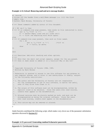 Advanced Bash-Scripting Guide

Example A-12. behead: Removing mail and news message headers

#! /bin/sh
# Strips off the header from a mail/News message i.e. till the first
# empty line.
# Author: Mark Moraes, University of Toronto

# ==> These comments added by author of this document.

if [ $# -eq 0 ]; then
# ==> If no command-line args present, then works on file redirected to stdin.
        sed -e '1,/^$/d' -e '/^[         ]*$/d'
        # --> Delete empty lines and all lines until
        # --> first one beginning with white space.
else
# ==> If command-line args present, then work on files named.
        for i do
                sed -e '1,/^$/d' -e '/^[        ]*$/d' $i
                # --> Ditto, as above.
        done
fi

exit

#   ==> Exercise: Add error checking and other options.
#   ==>
#   ==> Note that the small sed script repeats, except for the arg passed.
#   ==> Does it make sense to embed it in a function? Why or why not?


/*
 * Copyright University of Toronto 1988, 1989.
 * Written by Mark Moraes
 *
 * Permission is granted to anyone to use this software for any purpose on
 * any computer system, and to alter it and redistribute it freely, subject
 * to the following restrictions:
 *
 * 1. The author and the University of Toronto are not responsible
 *    for the consequences of use of this software, no matter how awful,
 *    even if they arise from flaws in it.
 *
 * 2. The origin of this software must not be misrepresented, either by
 *    explicit claim or by omission. Since few users ever read sources,
 *    credits must appear in the documentation.
 *
 * 3. Altered versions must be plainly marked as such, and must not be
 *    misrepresented as being the original software. Since few users
 *    ever read sources, credits must appear in the documentation.
 *
 * 4. This notice may not be removed or altered.
 */
+

Antek Sawicki contributed the following script, which makes very clever use of the parameter substitution
operators discussed in Section 9.3.



Example A-13. password: Generating random 8-character passwords

Appendix A. Contributed Scripts                                                                             567
 