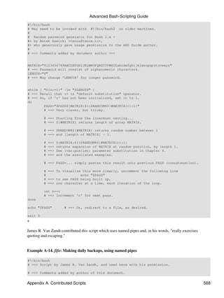 Advanced Bash-Scripting Guide
#!/bin/bash
# May need to be invoked with #!/bin/bash2 on older machines.
#
# Random password generator for Bash 2.x +
#+ by Antek Sawicki <tenox@tenox.tc>,
#+ who generously gave usage permission to the ABS Guide author.
#
# ==> Comments added by document author ==>


MATRIX="0123456789ABCDEFGHIJKLMNOPQRSTUVWXYZabcdefghijklmnopqrstuvwxyz"
# ==> Password will consist of alphanumeric characters.
LENGTH="8"
# ==> May change 'LENGTH' for longer password.


while [ "${n:=1}" -le "$LENGTH" ]
# ==> Recall that := is "default substitution" operator.
# ==> So, if 'n' has not been initialized, set it to 1.
do
        PASS="$PASS${MATRIX:$(($RANDOM%${#MATRIX})):1}"
        # ==> Very clever, but tricky.

          # ==> Starting from the innermost nesting...
          # ==> ${#MATRIX} returns length of array MATRIX.

          # ==> $RANDOM%${#MATRIX} returns random number between 1
          # ==> and [length of MATRIX] - 1.

          #   ==>   ${MATRIX:$(($RANDOM%${#MATRIX})):1}
          #   ==>   returns expansion of MATRIX at random position, by length 1.
          #   ==>   See {var:pos:len} parameter substitution in Chapter 9.
          #   ==>   and the associated examples.

          # ==> PASS=... simply pastes this result onto previous PASS (concatenation).

          # ==> To visualize this more clearly, uncomment the following line
          #                 echo "$PASS"
          # ==> to see PASS being built up,
          # ==> one character at a time, each iteration of the loop.

          let n+=1
          # ==> Increment 'n' for next pass.
done

echo "$PASS"            # ==> Or, redirect to a file, as desired.

exit 0
+

James R. Van Zandt contributed this script which uses named pipes and, in his words, "really exercises
quoting and escaping."


Example A-14. fifo: Making daily backups, using named pipes

#!/bin/bash
# ==> Script by James R. Van Zandt, and used here with his permission.

# ==> Comments added by author of this document.


Appendix A. Contributed Scripts                                                                          568
 