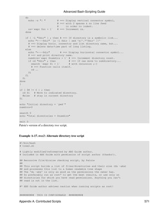 Advanced Bash-Scripting Guide
     do
        echo -n "| "              # ==> Display vertical connector symbol,
                                  # ==> with 2 spaces & no line feed
                                  #     in order to indent.
       zz=`expr $zz + 1`          # ==> Increment zz.
     done

    if [ -L "$dir" ] ; then # ==> If directory is a symbolic link...
       echo "+---$dir" `ls -l $dir | sed 's/^.*'$dir' //'`
       # ==> Display horiz. connector and list directory name, but...
       # ==> delete date/time part of long listing.
    else
       echo "+---$dir"        # ==> Display horizontal connector symbol...
       # ==> and print directory name.
       numdirs=`expr $numdirs + 1` # ==> Increment directory count.
       if cd "$dir" ; then          # ==> If can move to subdirectory...
         search `expr $1 + 1`       # with recursion ;-)
         # ==> Function calls itself.
         cd ..
       fi
    fi
  fi
done
}

if [ $# != 0 ] ; then
   cd $1  # Move to indicated directory.
   #else  # stay in current directory
fi

echo "Initial directory = `pwd`"
numdirs=0

search 0
echo "Total directories = $numdirs"

exit 0
Patsie's version of a directory tree script.


Example A-17. tree2: Alternate directory tree script

#!/bin/bash
# tree2.sh

# Lightly modified/reformatted by ABS Guide author.
# Included in ABS Guide with permission of script author (thanks!).

##   Recursive file/dirsize checking script, by Patsie
##
##   This script builds a list of files/directories and their size (du -akx)
##   and processes this list to a human readable tree shape
##   The 'du -akx' is only as good as the permissions the owner has.
##   So preferably run as root* to get the best results, or use only on
##   directories for which you have read permissions. Anything you can't
##   read is not in the list.

#* ABS Guide author advises caution when running scripts as root!


##########      THIS IS CONFIGURABLE           ##########

Appendix A. Contributed Scripts                                                571
 