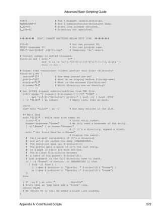 Advanced Bash-Scripting Guide

TOP=5                     #   Top 5 biggest (sub)directories.
MAXRECURS=5               #   Max 5 subdirectories/recursions deep.
E_BL=80                   #   Blank line already returned.
E_DIR=81                  #   Directory not specified.


##########    DON'T CHANGE ANYTHING BELOW THIS LINE    ##########

PID=$$                                # Our own process ID.
SELF=`basename $0`                    # Our own program name.
TMP="/tmp/${SELF}.${PID}.tmp"         # Temporary 'du' result.

# Convert number to dotted thousand.
function dot { echo "            $*" |
               sed -e :a -e 's/(.*[0-9])([0-9]{3})/1,2/;ta' |
               tail -c 12; }

# Usage: tree <recursion>     <indent prefix> <min size> <directory>
function tree {
  recurs="$1"           #     How deep nested are we?
  prefix="$2"           #     What do we display before file/dirname?
  minsize="$3"          #     What is the minumum file/dirsize?
  dirname="$4"          #     Which directory are we checking?

# Get ($TOP) biggest subdirs/subfiles from TMP file.
  LIST=`egrep "[[:space:]]${dirname}/[^/]*$" "$TMP" |
        awk '{if($1>'$minsize') print;}' | sort -nr | head -$TOP`
  [ -z "$LIST" ] && return        # Empty list, then go back.

    cnt=0
    num=`echo "$LIST" | wc -l`        # How many entries in the list.

    ## Main loop
    echo "$LIST" | while read size name; do
      ((cnt+=1))                     # Count entry number.
      bname=`basename "$name"`       # We only need a basename of the entry.
      [ -d "$name" ] && bname="$bname/"
                                     # If it's a directory, append a slash.
      echo "`dot $size`$prefix +-$bname"
                                     # Display the result.
      # Call ourself recursively if it's a directory
      #+ and we're not nested too deep ($MAXRECURS).
      # The recursion goes up: $((recurs+1))
      # The prefix gets a space if it's the last entry,
      #+ or a pipe if there are more entries.
      # The minimum file/dirsize becomes
      #+ a tenth of his parent: $((size/10)).
      # Last argument is the full directory name to check.
      if [ -d "$name" -a $recurs -lt $MAXRECURS ]; then
         [ $cnt -lt $num ] 
           || (tree $((recurs+1)) "$prefix " $((size/10)) "$name") 
           && (tree $((recurs+1)) "$prefix |" $((size/10)) "$name")
      fi
    done

    [ $? -eq 0 ] && echo "           $prefix"
    # Every time we jump back add a 'blank' line.
    return $E_BL
    # We return 80 to tell we added a blank line already.
}



Appendix A. Contributed Scripts                                                572
 