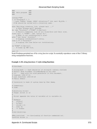 Advanced Bash-Scripting Guide
###                    ###
###   main program     ###
###                    ###

rootdir="$@"
[ -d "$rootdir" ] ||
  { echo "$SELF: Usage: $SELF <directory>" >&2; exit $E_DIR; }
  # We should be called with a directory name.

echo "Building inventory list, please wait ..."
     # Show "please wait" message.
du -akx "$rootdir" 1>"$TMP" 2>/dev/null
     # Build a temporary list of all files/dirs and their size.
size=`tail -1 "$TMP" | awk '{print $1}'`
     # What is our rootdirectory's size?
echo "`dot $size` $rootdir"
     # Display rootdirectory's entry.
tree 0 "" 0 "$rootdir"
     # Display the tree below our rootdirectory.

rm "$TMP" 2>/dev/null
     # Clean up TMP file.

exit $?
Noah Friedman permitted use of his string function script. It essentially reproduces some of the C-library
string manipulation functions.


Example A-18. string functions: C-style string functions

#!/bin/bash

#   string.bash --- bash emulation of string(3) library routines
#   Author: Noah Friedman <friedman@prep.ai.mit.edu>
#   ==>     Used with his kind permission in this document.
#   Created: 1992-07-01
#   Last modified: 1993-09-29
#   Public domain

# Conversion to bash v2 syntax done by Chet Ramey

# Commentary:
# Code:

#:docstring strcat:
# Usage: strcat s1 s2
#
# Strcat appends the value of variable s2 to variable s1.
#
# Example:
#    a="foo"
#    b="bar"
#    strcat a b
#    echo $a
#    => foobar
#
#:end docstring:

###;;;autoload   ==> Autoloading of function commented out.
function strcat ()


Appendix A. Contributed Scripts                                                                              573
 