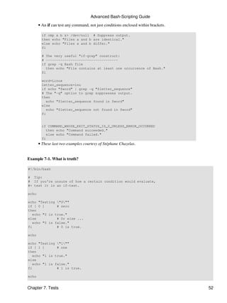Advanced Bash-Scripting Guide

       • An if can test any command, not just conditions enclosed within brackets.

         if cmp a b &> /dev/null # Suppress output.
         then echo "Files a and b are identical."
         else echo "Files a and b differ."
         fi

         # The very useful "if-grep" construct:
         # -----------------------------------
         if grep -q Bash file
            then echo "File contains at least one occurrence of Bash."
         fi

         word=Linux
         letter_sequence=inu
         if echo "$word" | grep -q "$letter_sequence"
         # The "-q" option to grep suppresses output.
         then
            echo "$letter_sequence found in $word"
         else
            echo "$letter_sequence not found in $word"
         fi


         if COMMAND_WHOSE_EXIT_STATUS_IS_0_UNLESS_ERROR_OCCURRED
            then echo "Command succeeded."
            else echo "Command failed."
         fi
       • These last two examples courtesy of Stéphane Chazelas.


Example 7-1. What is truth?

#!/bin/bash

# Tip:
# If you're unsure of how a certain condition would evaluate,
#+ test it in an if-test.

echo

echo "Testing "0""
if [ 0 ]      # zero
then
  echo "0 is true."
else          # Or else ...
  echo "0 is false."
fi            # 0 is true.

echo

echo "Testing "1""
if [ 1 ]      # one
then
  echo "1 is true."
else
  echo "1 is false."
fi            # 1 is true.

echo


Chapter 7. Tests                                                                     52
 
