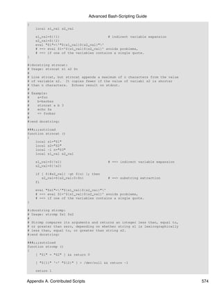 Advanced Bash-Scripting Guide
{
    local s1_val s2_val

    s1_val=${!1}                        # indirect variable expansion
    s2_val=${!2}
    eval "$1"='"${s1_val}${s2_val}"'
    # ==> eval $1='${s1_val}${s2_val}' avoids problems,
    # ==> if one of the variables contains a single quote.
}

#:docstring strncat:
# Usage: strncat s1 s2 $n
#
# Line strcat, but strncat appends a maximum of n characters from the value
# of variable s2. It copies fewer if the value of variabl s2 is shorter
# than n characters. Echoes result on stdout.
#
# Example:
#    a=foo
#    b=barbaz
#    strncat a b 3
#    echo $a
#    => foobar
#
#:end docstring:

###;;;autoload
function strncat ()
{
    local s1="$1"
    local s2="$2"
    local -i n="$3"
    local s1_val s2_val

    s1_val=${!s1}                          # ==> indirect variable expansion
    s2_val=${!s2}

    if [ ${#s2_val} -gt ${n} ]; then
       s2_val=${s2_val:0:$n}               # ==> substring extraction
    fi

    eval "$s1"='"${s1_val}${s2_val}"'
    # ==> eval $1='${s1_val}${s2_val}' avoids problems,
    # ==> if one of the variables contains a single quote.
}

#:docstring strcmp:
# Usage: strcmp $s1 $s2
#
# Strcmp compares its arguments and returns an integer less than, equal to,
# or greater than zero, depending on whether string s1 is lexicographically
# less than, equal to, or greater than string s2.
#:end docstring:

###;;;autoload
function strcmp ()
{
    [ "$1" = "$2" ] && return 0

    [ "${1}" '<' "${2}" ] > /dev/null && return -1

    return 1


Appendix A. Contributed Scripts                                                574
 