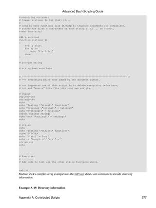 Advanced Bash-Scripting Guide
#:docstring strtrunc:
# Usage: strtrunc $n $s1 {$s2} {$...}
#
# Used by many functions like strncmp to truncate arguments for comparison.
# Echoes the first n characters of each string s1 s2 ... on stdout.
#:end docstring:

###;;;autoload
function strtrunc ()
{
    n=$1 ; shift
    for z; do
        echo "${z:0:$n}"
    done
}

# provide string

# string.bash ends here


# ========================================================================== #
# ==> Everything below here added by the document author.

# ==> Suggested use of this script is to delete everything below here,
# ==> and "source" this file into your own scripts.

# strcat
string0=one
string1=two
echo
echo "Testing "strcat" function:"
echo "Original "string0" = $string0"
echo ""string1" = $string1"
strcat string0 string1
echo "New "string0" = $string0"
echo

# strlen
echo
echo "Testing "strlen" function:"
str=123456789
echo ""str" = $str"
echo -n "Length of "str" = "
strlen str
echo



# Exercise:
# --------
# Add code to test all the other string functions above.


exit 0
Michael Zick's complex array example uses the md5sum check sum command to encode directory
information.


Example A-19. Directory information


Appendix A. Contributed Scripts                                                              577
 