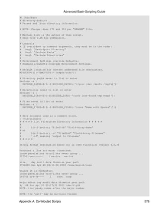 Advanced Bash-Scripting Guide
#! /bin/bash
# directory-info.sh
# Parses and lists directory information.

# NOTE: Change lines 273 and 353 per "README" file.

# Michael Zick is the author of this script.
# Used here with his permission.

#   Controls
#   If overridden by command arguments, they must be in the order:
#     Arg1: "Descriptor Directory"
#     Arg2: "Exclude Paths"
#     Arg3: "Exclude Directories"
#
#   Environment Settings override Defaults.
#   Command arguments override Environment Settings.

# Default location for content addressed file descriptors.
MD5UCFS=${1:-${MD5UCFS:-'/tmpfs/ucfs'}}

# Directory paths never to list or enter
declare -a 
  EXCLUDE_PATHS=${2:-${EXCLUDE_PATHS:-'(/proc /dev /devfs /tmpfs)'}}

# Directories never to list or enter
declare -a 
  EXCLUDE_DIRS=${3:-${EXCLUDE_DIRS:-'(ucfs lost+found tmp wtmp)'}}

# Files never to list or enter
declare -a 
  EXCLUDE_FILES=${3:-${EXCLUDE_FILES:-'(core "Name with Spaces")'}}


#   Here document used as a comment block.
:   <<LSfieldsDoc
#   # # # # List Filesystem Directory Information # # # # #
#
#         ListDirectory "FileGlob" "Field-Array-Name"
#   or
#         ListDirectory -of "FileGlob" "Field-Array-Filename"
#         '-of' meaning 'output to filename'
#   # # # #

String format description based on: ls (GNU fileutils) version 4.0.36

Produces a line (or more) formatted:
inode permissions hard-links owner group ...
32736 -rw-------    1 mszick   mszick

size    day month date hh:mm:ss year path
2756608 Sun Apr 20 08:53:06 2003 /home/mszick/core

Unless it is formatted:
inode permissions hard-links owner group ...
266705 crw-rw----    1    root uucp

major minor day month date hh:mm:ss year path
4, 68 Sun Apr 20 09:27:33 2003 /dev/ttyS4
NOTE: that pesky comma after the major number

NOTE: the 'path' may be multiple fields:


Appendix A. Contributed Scripts                                         578
 