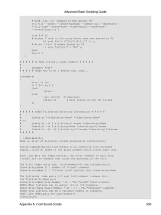 Advanced Bash-Scripting Guide

        # NOTE: the (ls) command is NOT quoted (")
        T=( $(ls --inode --ignore-backups --almost-all --directory 
        --full-time --color=none --time=status --sort=none 
        --format=long $1) )

        case $of in
        # Assign T back to the array whose name was passed as $2
                0) eval $2=( "${T[@]}" ) ;;
        # Write T into filename passed as $2
                1) echo "${T[@]}" > "$2" ;;
        esac
        return 0
   }

# # # # # Is that string a legal number? # # # # #
#
#       IsNumber "Var"
# # # # # There has to be a better way, sigh...

IsNumber()
{
        local -i int
        if [ $# -eq 0 ]
        then
                return 1
        else
                (let int=$1)      2>/dev/null
                return $?           # Exit status of the let thread
        fi
}

# # # # # Index Filesystem Directory Information # # # # #
#
#       IndexList "Field-Array-Name" "Index-Array-Name"
# or
#       IndexList -if Field-Array-Filename Index-Array-Name
#       IndexList -of Field-Array-Name Index-Array-Filename
#       IndexList -if -of Field-Array-Filename Index-Array-Filename
# # # # #

: <<IndexListDoc
Walk an array of directory fields produced by ListDirectory

Having suppressed the line breaks in an otherwise line oriented
report, build an index to the array element which starts each line.

Each line gets two index entries, the first element of each line
(inode) and the element that holds the pathname of the file.

The first index entry pair (Line-Number==0) are informational:
Index-Array-Name[0] : Number of "Lines" indexed
Index-Array-Name[1] : "Current Line" pointer into Index-Array-Name

The following index pairs (if any) hold element indexes into
the Field-Array-Name per:
Index-Array-Name[Line-Number * 2] : The "inode" field element.
NOTE: This distance may be either +11 or +12 elements.
Index-Array-Name[(Line-Number * 2) + 1] : The "pathname" element.
NOTE: This distance may be a variable number of elements.
Next line index pair for Line-Number+1.
IndexListDoc


Appendix A. Contributed Scripts                                        580
 