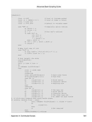 Advanced Bash-Scripting Guide



IndexList()
{
        local   -a   LIST                  # Local of listname passed
        local   -a   -i INDEX=( 0 0 )      # Local of index to return
        local   -i   Lidx Lcnt
        local   -i   if=0 of=0             # Default to variable names

        case "$#" in                     # Simplistic option testing
                0) return 1 ;;
                1) return 1 ;;
                2) : ;;                  # Poor man's continue
                3) case "$1" in
                        -if) if=1 ;;
                        -of) of=1 ;;
                         * ) return 1 ;;
                   esac ; shift ;;
                4) if=1 ; of=1 ; shift ; shift ;;
                *) return 1
        esac

        # Make local copy of list
        case "$if" in
                0) eval LIST=( "${$1[@]}" ) ;;
                1) LIST=( $(cat $1) ) ;;
        esac

        # Grok (grope?) the array
        Lcnt=${#LIST[@]}
        Lidx=0
        until (( Lidx >= Lcnt ))
        do
        if IsNumber ${LIST[$Lidx]}
        then
                local -i inode name
                local ft
                inode=Lidx
                local m=${LIST[$Lidx+2]}        # Hard Links field
                ft=${LIST[$Lidx+1]:0:1}         # Fast-Stat
                case $ft in
                b)      ((Lidx+=12)) ;;         # Block device
                c)      ((Lidx+=12)) ;;         # Character device
                *)      ((Lidx+=11)) ;;         # Anything else
                esac
                name=Lidx
                case $ft in
                -)      ((Lidx+=1)) ;;          # The easy one
                b)      ((Lidx+=1)) ;;          # Block device
                c)      ((Lidx+=1)) ;;          # Character device
                d)      ((Lidx+=1)) ;;          # The other easy one
                l)      ((Lidx+=3)) ;;          # At LEAST two more fields
# A little more elegance here would handle pipes,
#+ sockets, deleted files - later.
                *)      until IsNumber ${LIST[$Lidx]} || ((Lidx >= Lcnt))
                        do
                                 ((Lidx+=1))
                        done
                        ;;                      # Not required
                esac
                INDEX[${#INDEX[*]}]=$inode


Appendix A. Contributed Scripts                                              581
 