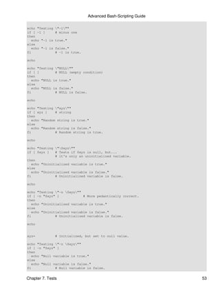 Advanced Bash-Scripting Guide

echo "Testing    "-1""
if [ -1 ]        # minus one
then
   echo "-1 is   true."
else
   echo "-1 is   false."
fi               # -1 is true.

echo

echo "Testing "NULL""
if [ ]         # NULL (empty condition)
then
   echo "NULL is true."
else
   echo "NULL is false."
fi             # NULL is false.

echo

echo "Testing "xyz""
if [ xyz ]     # string
then
   echo "Random string is true."
else
   echo "Random string is false."
fi             # Random string is true.

echo

echo "Testing "$xyz""
if [ $xyz ]    # Tests if $xyz is null, but...
               # it's only an uninitialized variable.
then
   echo "Uninitialized variable is true."
else
   echo "Uninitialized variable is false."
fi             # Uninitialized variable is false.

echo

echo "Testing "-n $xyz""
if [ -n "$xyz" ]             # More pedantically correct.
then
   echo "Uninitialized variable is true."
else
   echo "Uninitialized variable is false."
fi             # Uninitialized variable is false.

echo


xyz=             # Initialized, but set to null value.

echo "Testing "-n $xyz""
if [ -n "$xyz" ]
then
   echo "Null variable is true."
else
   echo "Null variable is false."
fi             # Null variable is false.


Chapter 7. Tests                                                 53
 