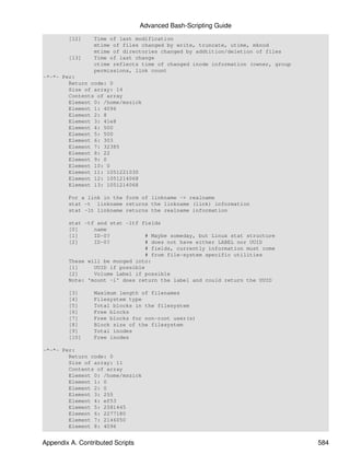 Advanced Bash-Scripting Guide
        [12]     Time of last modification
                 mtime of files changed by write, truncate, utime, mknod
                 mtime of directories changed by addtition/deletion of files
        [13]     Time of last change
                 ctime reflects time of changed inode information (owner, group
                 permissions, link count
-*-*- Per:
        Return code: 0
        Size of array: 14
        Contents of array
        Element 0: /home/mszick
        Element 1: 4096
        Element 2: 8
        Element 3: 41e8
        Element 4: 500
        Element 5: 500
        Element 6: 303
        Element 7: 32385
        Element 8: 22
        Element 9: 0
        Element 10: 0
        Element 11: 1051221030
        Element 12: 1051214068
        Element 13: 1051214068

        For a link in the form of linkname -> realname
        stat -t linkname returns the linkname (link) information
        stat -lt linkname returns the realname information

        stat -tf and stat -ltf fields
        [0]     name
        [1]     ID-0?            # Maybe someday, but Linux stat structure
        [2]     ID-0?            # does not have either LABEL nor UUID
                                 # fields, currently information must come
                                 # from file-system specific utilities
        These will be munged into:
        [1]     UUID if possible
        [2]     Volume Label if possible
        Note: 'mount -l' does return the label and could return the UUID

        [3]      Maximum length of filenames
        [4]      Filesystem type
        [5]      Total blocks in the filesystem
        [6]      Free blocks
        [7]      Free blocks for non-root user(s)
        [8]      Block size of the filesystem
        [9]      Total inodes
        [10]     Free inodes

-*-*- Per:
        Return code: 0
        Size of array: 11
        Contents of array
        Element 0: /home/mszick
        Element 1: 0
        Element 2: 0
        Element 3: 255
        Element 4: ef53
        Element 5: 2581445
        Element 6: 2277180
        Element 7: 2146050
        Element 8: 4096


Appendix A. Contributed Scripts                                                   584
 
