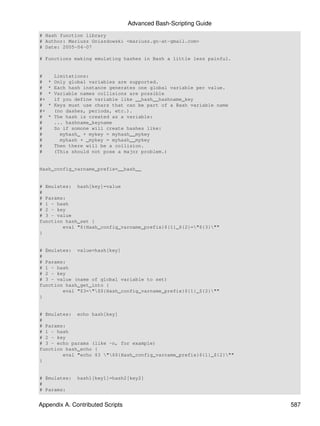 Advanced Bash-Scripting Guide
# Hash function library
# Author: Mariusz Gniazdowski <mariusz.gn-at-gmail.com>
# Date: 2005-04-07

# Functions making emulating hashes in Bash a little less painful.


#      Limitations:
#    * Only global variables are supported.
#    * Each hash instance generates one global variable per value.
#    * Variable names collisions are possible
#+     if you define variable like __hash__hashname_key
#    * Keys must use chars that can be part of a Bash variable name
#+     (no dashes, periods, etc.).
#    * The hash is created as a variable:
#      ... hashname_keyname
#      So if somone will create hashes like:
#        myhash_ + mykey = myhash__mykey
#        myhash + _mykey = myhash__mykey
#      Then there will be a collision.
#      (This should not pose a major problem.)


Hash_config_varname_prefix=__hash__


# Emulates: hash[key]=value
#
# Params:
# 1 - hash
# 2 - key
# 3 - value
function hash_set {
        eval "${Hash_config_varname_prefix}${1}_${2}="${3}""
}


# Emulates: value=hash[key]
#
# Params:
# 1 - hash
# 2 - key
# 3 - value (name of global variable to set)
function hash_get_into {
        eval "$3="$${Hash_config_varname_prefix}${1}_${2}""
}


# Emulates: echo hash[key]
#
# Params:
# 1 - hash
# 2 - key
# 3 - echo params (like -n, for example)
function hash_echo {
        eval "echo $3 "$${Hash_config_varname_prefix}${1}_${2}""
}


# Emulates:    hash1[key1]=hash2[key2]
#
# Params:


Appendix A. Contributed Scripts                                       587
 