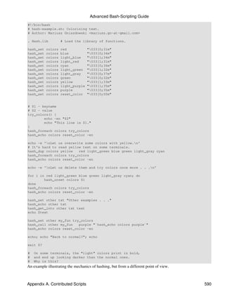 Advanced Bash-Scripting Guide
#!/bin/bash
# hash-example.sh: Colorizing text.
# Author: Mariusz Gniazdowski <mariusz.gn-at-gmail.com>

. Hash.lib          # Load the library of functions.

hash_set   colors   red            "033[0;31m"
hash_set   colors   blue           "033[0;34m"
hash_set   colors   light_blue     "033[1;34m"
hash_set   colors   light_red      "033[1;31m"
hash_set   colors   cyan           "033[0;36m"
hash_set   colors   light_green    "033[1;32m"
hash_set   colors   light_gray     "033[0;37m"
hash_set   colors   green          "033[0;32m"
hash_set   colors   yellow         "033[1;33m"
hash_set   colors   light_purple   "033[1;35m"
hash_set   colors   purple         "033[0;35m"
hash_set   colors   reset_color    "033[0;00m"


# $1 - keyname
# $2 - value
try_colors() {
        echo -en "$2"
        echo "This line is $1."
}
hash_foreach colors try_colors
hash_echo colors reset_color -en

echo -e 'nLet us overwrite some colors with yellow.n'
# It's hard to read yellow text on some terminals.
hash_dup colors yellow   red light_green blue green light_gray cyan
hash_foreach colors try_colors
hash_echo colors reset_color -en

echo -e 'nLet us delete them and try colors once more . . .n'

for i in red light_green blue green light_gray cyan; do
        hash_unset colors $i
done
hash_foreach colors try_colors
hash_echo colors reset_color -en

hash_set other txt "Other examples . . ."
hash_echo other txt
hash_get_into other txt text
echo $text

hash_set other my_fun try_colors
hash_call other my_fun   purple "`hash_echo colors purple`"
hash_echo colors reset_color -en

echo; echo "Back to normal?"; echo

exit $?

#   On some terminals, the "light" colors print in bold,
#   and end up looking darker than the normal ones.
#   Why is this?
An example illustrating the mechanics of hashing, but from a different point of view.



Appendix A. Contributed Scripts                                                         590
 