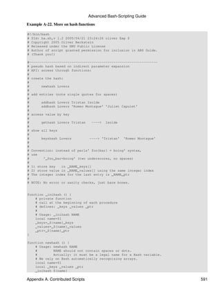 Advanced Bash-Scripting Guide

Example A-22. More on hash functions

#!/bin/bash
# $Id: ha.sh,v 1.2 2005/04/21 23:24:26 oliver Exp $
# Copyright 2005 Oliver Beckstein
# Released under the GNU Public License
# Author of script granted permission for inclusion in ABS Guide.
# (Thank you!)

#----------------------------------------------------------------
# pseudo hash based on indirect parameter expansion
# API: access through functions:
#
# create the hash:
#
#      newhash Lovers
#
# add entries (note single quotes for spaces)
#
#      addhash Lovers Tristan Isolde
#      addhash Lovers 'Romeo Montague' 'Juliet Capulet'
#
# access value by key
#
#      gethash Lovers Tristan    ----> Isolde
#
# show all keys
#
#      keyshash Lovers         ----> 'Tristan' 'Romeo Montague'
#
#
# Convention: instead of perls' foo{bar} = boing' syntax,
# use
#       '_foo_bar=boing' (two underscores, no spaces)
#
# 1) store key   in _NAME_keys[]
# 2) store value in _NAME_values[] using the same integer index
# The integer index for the last entry is _NAME_ptr
#
# NOTE: No error or sanity checks, just bare bones.


function _inihash () {
    # private function
    # call at the beginning of each procedure
    # defines: _keys _values _ptr
    #
    # Usage: _inihash NAME
    local name=$1
    _keys=_${name}_keys
    _values=_${name}_values
    _ptr=_${name}_ptr
}

function newhash () {
    # Usage: newhash NAME
    #        NAME should not contain spaces or dots.
    #        Actually: it must be a legal name for a Bash variable.
    # We rely on Bash automatically recognising arrays.
    local name=$1
    local _keys _values _ptr
    _inihash ${name}

Appendix A. Contributed Scripts                                       591
 
