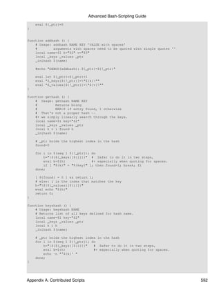 Advanced Bash-Scripting Guide
    eval ${_ptr}=0
}


function addhash () {
    # Usage: addhash NAME KEY 'VALUE with spaces'
    #        arguments with spaces need to be quoted with single quotes ''
    local name=$1 k="$2" v="$3"
    local _keys _values _ptr
    _inihash ${name}

    #echo "DEBUG(addhash): ${_ptr}=${!_ptr}"

    eval let ${_ptr}=${_ptr}+1
    eval "$_keys[${!_ptr}]="${k}""
    eval "$_values[${!_ptr}]="${v}""
}

function gethash () {
    # Usage: gethash NAME KEY
    #         Returns boing
    #         ERR=0 if entry found, 1 otherwise
    # That's not a proper hash --
    #+ we simply linearly search through the keys.
    local name=$1 key="$2"
    local _keys _values _ptr
    local k v i found h
    _inihash ${name}

    # _ptr holds the highest index in the hash
    found=0

    for i in $(seq 1 ${!_ptr}); do
        h="${${_keys}[${i}]}" # Safer to do it in two steps,
        eval k=${h}             #+ especially when quoting for spaces.
        if [ "${k}" = "${key}" ]; then found=1; break; fi
    done;

    [ ${found} = 0 ] && return 1;
    # else: i is the index that matches the key
    h="${${_values}[${i}]}"
    eval echo "${h}"
    return 0;
}

function keyshash () {
    # Usage: keyshash NAME
    # Returns list of all keys defined for hash name.
    local name=$1 key="$2"
    local _keys _values _ptr
    local k i h
    _inihash ${name}

    # _ptr holds the highest index in the hash
    for i in $(seq 1 ${!_ptr}); do
        h="${${_keys}[${i}]}"   # Safer to do it in two steps,
        eval k=${h}              #+ especially when quoting for spaces.
        echo -n "'${k}' "
    done;
}




Appendix A. Contributed Scripts                                              592
 