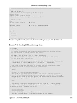 Advanced Bash-Scripting Guide
# -----------------------------------------------------------------------

# Now, let's test it.
# (Per comments at the beginning of the script.)
newhash Lovers
addhash Lovers Tristan Isolde
addhash Lovers 'Romeo Montague' 'Juliet Capulet'

# Output results.
echo
gethash Lovers Tristan            # Isolde
echo
keyshash Lovers                   # 'Tristan' 'Romeo Montague'
echo; echo


exit 0

# Exercise:
# --------

# Add error checks to the functions.
Now for a script that installs and mounts those cute USB keychain solid-state "hard drives."


Example A-23. Mounting USB keychain storage devices

#!/bin/bash
# ==> usb.sh
# ==> Script for mounting and installing pen/keychain USB storage devices.
# ==> Runs as root at system startup (see below).
# ==>
# ==> Newer Linux distros (2004 or later) autodetect
# ==> and install USB pen drives, and therefore don't need this script.
# ==> But, it's still instructive.

#    This code is free software covered by GNU GPL license version 2 or above.
#    Please refer to http://www.gnu.org/ for the full license text.
#
#    Some code lifted from usb-mount by Michael Hamilton's usb-mount (LGPL)
#+   see http://users.actrix.co.nz/michael/usbmount.html
#
#    INSTALL
#    -------
#    Put this in /etc/hotplug/usb/diskonkey.
#    Then look in /etc/hotplug/usb.distmap, and copy all usb-storage entries
#+   into /etc/hotplug/usb.usermap, substituting "usb-storage" for "diskonkey".
#    Otherwise this code is only run during the kernel module invocation/removal
#+   (at least in my tests), which defeats the purpose.
#
#    TODO
#    ----
#    Handle more than one diskonkey device at one time (e.g. /dev/diskonkey1
#+   and /mnt/diskonkey1), etc. The biggest problem here is the handling in
#+   devlabel, which I haven't yet tried.
#
#    AUTHOR and SUPPORT
#    ------------------
#    Konstantin Riabitsev, <icon linux duke edu>.
#    Send any problem reports to my email address at the moment.
#

Appendix A. Contributed Scripts                                                                593
 