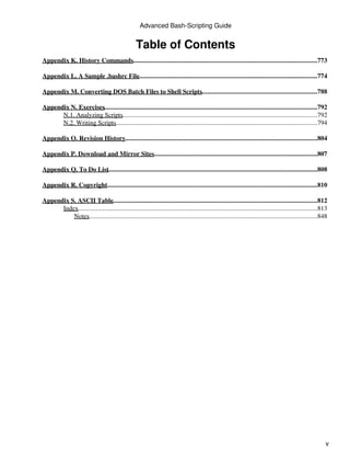 Advanced Bash-Scripting Guide


                                                     Table of Contents
Appendix K. History Commands..................................................................................................................773

Appendix L. A Sample .bashrc File...............................................................................................................774

Appendix M. Converting DOS Batch Files to Shell Scripts........................................................................788

Appendix N. Exercises....................................................................................................................................792
      N.1. Analyzing Scripts.........................................................................................................................792
      N.2. Writing Scripts.............................................................................................................................794

Appendix O. Revision History.......................................................................................................................804

Appendix P. Download and Mirror Sites.....................................................................................................807

Appendix Q. To Do List
                     ..................................................................................................................................808

Appendix R. Copyright..................................................................................................................................810

Appendix S. ASCII Table...............................................................................................................................812
      Index....................................................................................................................................................813
          Notes  ..............................................................................................................................................848




                                                                                                                                                                 v
 