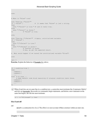 Advanced Bash-Scripting Guide


echo


# When is "false" true?

echo "Testing "false""
if [ "false" ]                # It seems that "false" is just a string.
then
   echo ""false" is true." #+ and it tests true.
else
   echo ""false" is false."
fi             # "false" is true.

echo

echo "Testing "$false"" # Again, uninitialized variable.
if [ "$false" ]
then
   echo ""$false" is true."
else
   echo ""$false" is false."
fi             # "$false" is false.
               # Now, we get the expected result.

#      What would happen if we tested the uninitialized variable "$true"?

echo

exit 0
Exercise. Explain the behavior of Example 7-1, above.


if [ condition-true ]
then
   command 1
   command 2
   ...
else # Or else ...
       # Adds default code block executing if original condition tests false.
   command 3
   command 4
   ...
fi


       When if and then are on same line in a condition test, a semicolon must terminate the if statement. Both if
       and then are keywords. Keywords (or commands) begin statements, and before a new statement on the
       same line begins, the old one must terminate.

       if [ -x "$filename" ]; then


Else if and elif

elif
          elif is a contraction for else if. The effect is to nest an inner if/then construct within an outer one.



Chapter 7. Tests                                                                                                     54
 
