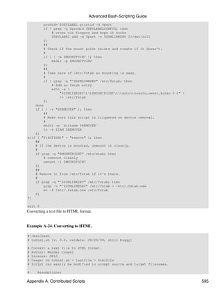 Advanced Bash-Scripting Guide
        prodid=`$DEVLABEL printid -d $part`
        if ! grep -q $prodid $DEVLABELCONFIG; then
            # cross our fingers and hope it works
            $DEVLABEL add -d $part -s $SYMLINKDEV 2>/dev/null
        fi
        ##
        # Check if the mount point exists and create if it doesn't.
        #
        if [ ! -e $MOUNTPOINT ]; then
            mkdir -p $MOUNTPOINT
        fi
        ##
        # Take care of /etc/fstab so mounting is easy.
        #
        if ! grep -q "^$SYMLINKDEV" /etc/fstab; then
            # Add an fstab entry
            echo -e 
                "$SYMLINKDEVtt$MOUNTPOINTttautotnoauto,owner,kudzu 0 0" 
                >> /etc/fstab
        fi
    done
    if [ ! -z "$REMOVER" ]; then
        ##
        # Make sure this script is triggered on device removal.
        #
        mkdir -p `dirname $REMOVER`
        ln -s $IAM $REMOVER
    fi
elif [ "${ACTION}" = "remove" ]; then
    ##
    # If the device is mounted, unmount it cleanly.
    #
    if grep -q "$MOUNTPOINT" /etc/mtab; then
        # unmount cleanly
        umount -l $MOUNTPOINT
    fi
    ##
    # Remove it from /etc/fstab if it's there.
    #
    if grep -q "^$SYMLINKDEV" /etc/fstab; then
        grep -v "^$SYMLINKDEV" /etc/fstab > /etc/.fstab.new
        mv -f /etc/.fstab.new /etc/fstab
    fi
fi

exit 0
Converting a text file to HTML format.


Example A-24. Converting to HTML

#!/bin/bash
# tohtml.sh [v. 0.2, reldate: 06/26/08, still buggy]

#   Convert a text file to HTML format.
#   Author: Mendel Cooper
#   License: GPL3
#   Usage: sh tohtml.sh < textfile > htmlfile
#   Script can easily be modified to accept source and target filenames.

#      Assumptions:

Appendix A. Contributed Scripts                                                  595
 