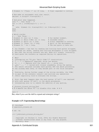 Advanced Bash-Scripting Guide
# Element 3: 'Pass: ' is: 10 long.              # ${pw} expanded to nothing

# Now make an assignment with that result.
declare -a array2=( ${arrayZ[@]} )

# And print what happened.
echo "- - Test Three - -"
for (( i=0 ; i<${#array2[*]} ; i++ ))
do
    echo Element $i: ${array2[$i]} is: ${#array2[$i]} long.
done
echo

#   Which yields:
#   - - Test Three - -
#   Element 0: zero is: 4 long.                   #   Our marker element.
#   Element 1: Hello ${Me} is: 11 long.           #   Intended result.
#   Element 2: Hello is: 5 long.                  #   ${You} expanded to nothing.
#   Element 3: 'Pass: is: 6 long.                 #   Split on the whitespace.
#   Element 4: ' is: 1 long.                      #   The end quote is here now.

#    Our Element 1 has had its leading and trailing hard quotes stripped.
#    Although not shown, leading and trailing whitespace is also stripped.
#    Now that the string contents are set, Bash will always, internally,
#+   hard quote the contents as required during its operations.

#    Why?
#    Considering our "$(_pls 'Hello ${Me}')" construction:
#    " ... " -> Expansion required, strip the quotes.
#    $( ... ) -> Replace with the result of..., strip this.
#    _pls ' ... ' -> called with literal arguments, strip the quotes.
#    The result returned includes hard quotes; BUT the above processing
#+   has already been done, so they become part of the value assigned.
#
#    Similarly, during further usage of the string variable, the ${Me}
#+   is part of the contents (result) and survives any operations
#    (Until explicitly told to evaluate the string).

# Hint: See what happens when the hard quotes ($'x27') are replaced
#+ with soft quotes ($'x22') in the above procedures.
# Interesting also is to remove the addition of any quoting.

# _Protect_Literal_String_Test
# # # Remove the above "# " to disable this code. # # #

exit 0
But, what if you want the shell to expand and reinterpret strings?


Example A-27. Unprotecting literal strings

#! /bin/bash
# unprotect_literal.sh

# set -vx

:<<-'_UnProtect_Literal_String_Doc'

     Copyright (c) Michael S. Zick, 2003; All Rights Reserved
     License: Unrestricted reuse in any form, for any purpose.
     Warranty: None

Appendix A. Contributed Scripts                                                     601
 
