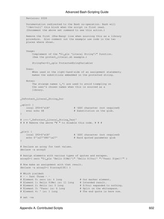 Advanced Bash-Scripting Guide
     Revision: $ID$

     Documentation redirected to the Bash no-operation. Bash will
     '/dev/null' this block when the script is first read.
     (Uncomment the above set command to see this action.)

     Remove the first (Sha-Bang) line when sourcing this as a library
     procedure. Also comment out the example use code in the two
     places where shown.


     Usage:
         Complement of the "$(_pls 'Literal String')" function.
         (See the protect_literal.sh example.)

         StringVar=$(_upls ProtectedSringVariable)

     Does:
         When used on the right-hand-side of an assignment statement;
         makes the substitions embedded in the protected string.

     Notes:
         The strange names (_*) are used to avoid trampling on
         the user's chosen names when this is sourced as a
         library.


_UnProtect_Literal_String_Doc

_upls() {
    local IFS=$'x1B'                   # ESC character (not required)
    eval echo $@                       # Substitution on the glob.
}

# :<<-'_UnProtect_Literal_String_Test'
# # # Remove the above "# " to disable this code. # # #


_pls() {
    local IFS=$'x1B'                   # ESC character (not required)
    echo $'x27'$@$'x27'              # Hard quoted parameter glob
}

# Declare an array for test values.
declare -a arrayZ

# Assign elements with various types of quotes and escapes.
arrayZ=( zero "$(_pls 'Hello ${Me}')" 'Hello ${You}' "'Pass: ${pw}'" )

# Now make an assignment with that result.
declare -a array2=( ${arrayZ[@]} )

#   Which yielded:
#   - - Test Three - -
#   Element 0: zero is: 4 long             #   Our marker element.
#   Element 1: Hello ${Me} is: 11 long     #   Intended result.
#   Element 2: Hello is: 5 long            #   ${You} expanded to nothing.
#   Element 3: 'Pass: is: 6 long           #   Split on the whitespace.
#   Element 4: ' is: 1 long                #   The end quote is here now.

# set -vx



Appendix A. Contributed Scripts                                              602
 