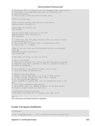Advanced Bash-Scripting Guide
#    Initialize 'Me' to something for the embedded ${Me} substitution.
#    This needs to be done ONLY just prior to evaluating the
#+   protected string.
#    (This is why it was protected to begin with.)

Me="to the array guy."

# Set a string variable destination to the result.
newVar=$(_upls ${array2[1]})

# Show what the contents are.
echo $newVar

# Do we really need a function to do this?
newerVar=$(eval echo ${array2[1]})
echo $newerVar

#    I guess not, but the _upls function gives us a place to hang
#+   the documentation on.
#    This helps when we forget what a # construction like:
#+   $(eval echo ... ) means.

# What if Me isn't set when the protected string is evaluated?
unset Me
newestVar=$(_upls ${array2[1]})
echo $newestVar

# Just gone, no hints, no runs, no errors.

#    Why in the world?
#    Setting the contents of a string variable containing character
#+   sequences that have a meaning in Bash is a general problem in
#+   script programming.
#
#    This problem is now solved in eight lines of code
#+   (and four pages of description).

# Where is all this going?
# Dynamic content Web pages as an array of Bash strings.
# Content set per request by a Bash 'eval' command
#+ on the stored page template.
# Not intended to replace PHP, just an interesting thing to do.
###
# Don't have a webserver application?
# No problem, check the example directory of the Bash source;
#+ there is a Bash script for that also.

# _UnProtect_Literal_String_Test
# # # Remove the above "# " to disable this code. # # #

exit 0
This interesting script helps hunt down spammers.



Example A-28. Spammer Identification

#!/bin/bash

# $Id: is_spammer.bash,v 1.12.2.11 2004/10/01 21:42:33 mszick Exp $


Appendix A. Contributed Scripts                                          603
 