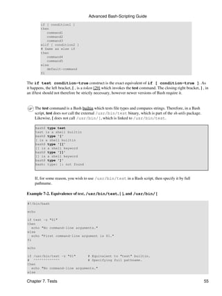 Advanced Bash-Scripting Guide
        if [ condition1 ]
        then
           command1
           command2
           command3
        elif [ condition2 ]
        # Same as else if
        then
           command4
           command5
        else
           default-command
        fi


The if test condition-true construct is the exact equivalent of if [ condition-true ]. As
it happens, the left bracket, [ , is a token [29] which invokes the test command. The closing right bracket, ] , in
an if/test should not therefore be strictly necessary, however newer versions of Bash require it.


     The test command is a Bash builtin which tests file types and compares strings. Therefore, in a Bash
     script, test does not call the external /usr/bin/test binary, which is part of the sh-utils package.
     Likewise, [ does not call /usr/bin/[, which is linked to /usr/bin/test.

     bash$ type test
     test is a shell builtin
     bash$ type '['
     [ is a shell builtin
     bash$ type '[['
     [[ is a shell keyword
     bash$ type ']]'
     ]] is a shell keyword
     bash$ type ']'
     bash: type: ]: not found



     If, for some reason, you wish to use /usr/bin/test in a Bash script, then specify it by full
     pathname.

Example 7-2. Equivalence of test, /usr/bin/test, [ ], and /usr/bin/[

#!/bin/bash

echo

if test -z "$1"
then
   echo "No command-line arguments."
else
   echo "First command-line argument is $1."
fi

echo

if /usr/bin/test -z "$1"      # Equivalent to "test" builtin.
# ^^^^^^^^^^^^^               # Specifying full pathname.
then
  echo "No command-line arguments."
else

Chapter 7. Tests                                                                                                55
 