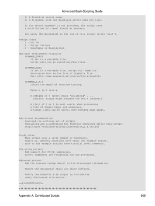 Advanced Bash-Scripting Guide
    1) A Blacklist server name;
    2) A filename, with one Blacklist server name per line.

    If the second argument is not provided, the script uses
    a built-in set of (free) Blacklist servers.

    See also, the Quickstart at the end of this script (after 'exit').

Return Codes
    0 - All OK
    1 - Script failure
    2 - Something is Blacklisted

Optional environment variables
    SPAMMER_TRACE
        If set to a writable file,
        script will log an execution flow trace.

    SPAMMER_DATA
        If set to a writable file, script will dump its
        discovered data in the form of GraphViz file.
        See: http://www.research.att.com/sw/tools/graphviz

    SPAMMER_LIMIT
        Limits the depth of resource tracing.

        Default is 2 levels.

        A setting of 0 (zero) means 'unlimited' . . .
          Caution: script might recurse the whole Internet!

        A limit of 1 or 2 is most useful when processing
        a file of domain names and addresses.
        A higher limit can be useful when hunting spam gangs.


Additional documentation
    Download the archived set of scripts
    explaining and illustrating the function contained within this script.
    http://bash.neuralshortcircuit.com/mszick_clf.tar.bz2


Study notes
    This script uses a large number of functions.
    Nearly all general functions have their own example script.
    Each of the example scripts have tutorial level comments.

Scripting project
    Add support for IP(v6) addresses.
    IP(v6) addresses are recognized but not processed.

Advanced project
    Add the reverse lookup detail to the discovered information.

    Report the delegation chain and abuse contacts.

    Modify the GraphViz file output to include the
    newly discovered information.

__is_spammer_Doc_

#######################################################


Appendix A. Contributed Scripts                                              605
 