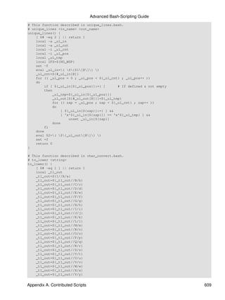 Advanced Bash-Scripting Guide
# This function described in unique_lines.bash.
# unique_lines <in_name> <out_name>
unique_lines() {
    [ $# -eq 2 ] || return 1
    local -a _ul_in
    local -a _ul_out
    local -i _ul_cnt
    local -i _ul_pos
    local _ul_tmp
    local IFS=${NO_WSP}
    set -f
    eval _ul_in=( ${$1[@]} )
    _ul_cnt=${#_ul_in[@]}
    for (( _ul_pos = 0 ; _ul_pos < ${_ul_cnt} ; _ul_pos++ ))
    do
        if [ ${_ul_in[${_ul_pos}]:=} ]      # If defined & not empty
        then
            _ul_tmp=${_ul_in[${_ul_pos}]}
            _ul_out[${#_ul_out[@]}]=${_ul_tmp}
            for (( zap = _ul_pos ; zap < ${_ul_cnt} ; zap++ ))
            do
                [ ${_ul_in[${zap}]:=} ] &&
                [ 'x'${_ul_in[${zap}]} == 'x'${_ul_tmp} ] &&
                    unset _ul_in[${zap}]
            done
        fi
    done
    eval $2=( ${_ul_out[@]} )
    set +f
    return 0
}

# This function described in char_convert.bash.
# to_lower <string>
to_lower() {
    [ $# -eq 1 ] || return 1
    local _tl_out
    _tl_out=${1//A/a}
    _tl_out=${_tl_out//B/b}
    _tl_out=${_tl_out//C/c}
    _tl_out=${_tl_out//D/d}
    _tl_out=${_tl_out//E/e}
    _tl_out=${_tl_out//F/f}
    _tl_out=${_tl_out//G/g}
    _tl_out=${_tl_out//H/h}
    _tl_out=${_tl_out//I/i}
    _tl_out=${_tl_out//J/j}
    _tl_out=${_tl_out//K/k}
    _tl_out=${_tl_out//L/l}
    _tl_out=${_tl_out//M/m}
    _tl_out=${_tl_out//N/n}
    _tl_out=${_tl_out//O/o}
    _tl_out=${_tl_out//P/p}
    _tl_out=${_tl_out//Q/q}
    _tl_out=${_tl_out//R/r}
    _tl_out=${_tl_out//S/s}
    _tl_out=${_tl_out//T/t}
    _tl_out=${_tl_out//U/u}
    _tl_out=${_tl_out//V/v}
    _tl_out=${_tl_out//W/w}
    _tl_out=${_tl_out//X/x}
    _tl_out=${_tl_out//Y/y}


Appendix A. Contributed Scripts                                        609
 